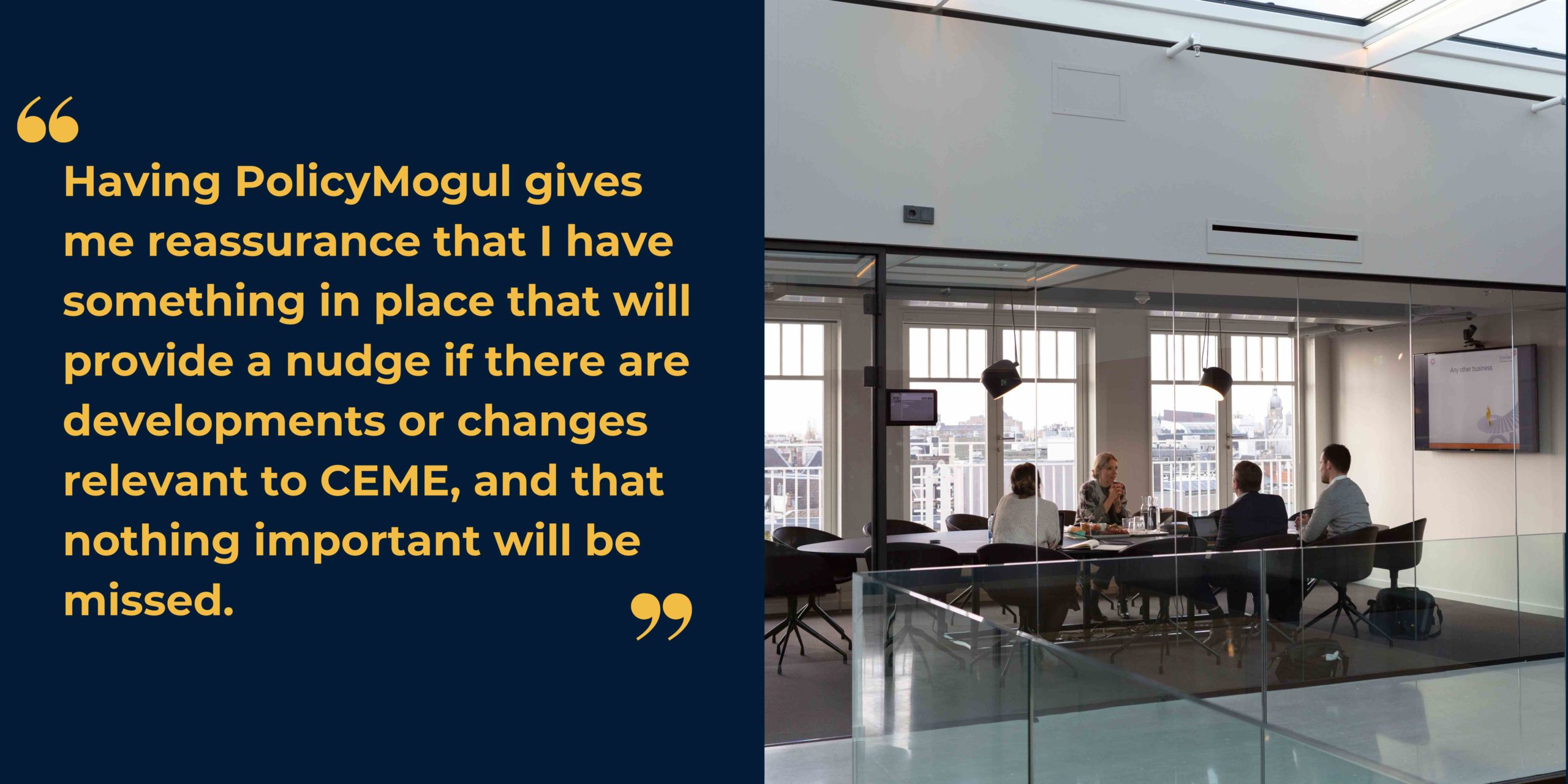 Image of four people sitting around a table in a boardroom alongside quote stating "Having PolicyMogul gives me reassurance that I have something in place that will provide a nudge if there are developments or changes relevant to CEME, and that nothing important will be missed."