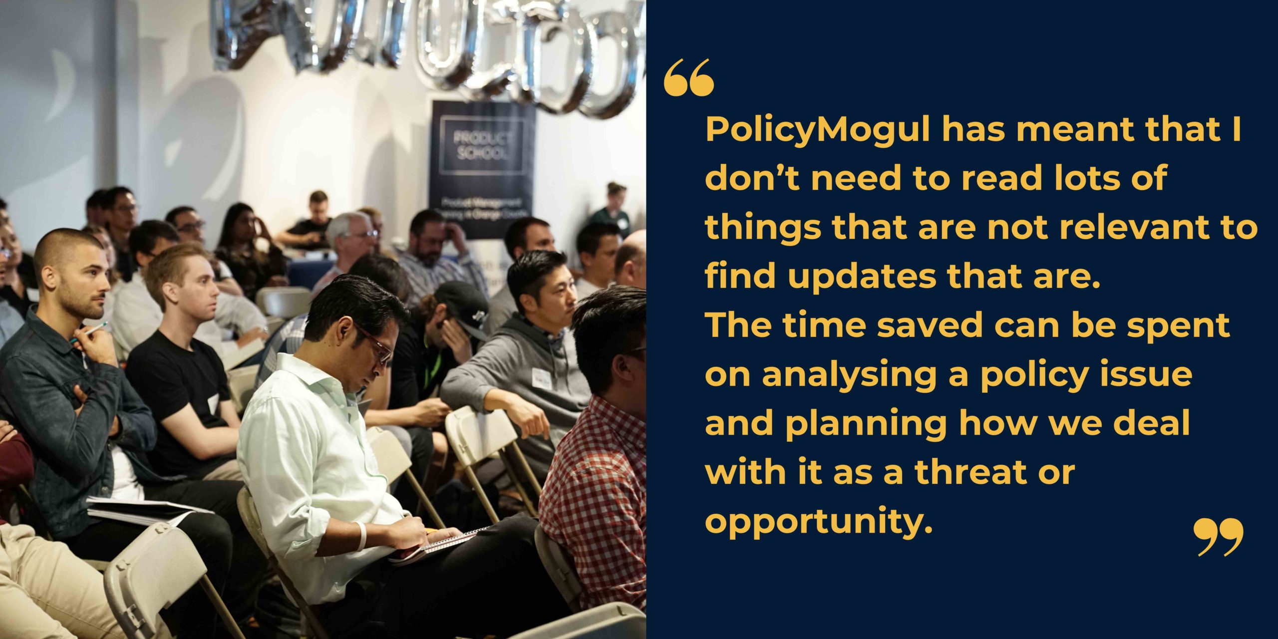 Image of a group of casually dressed people in an audience alongside text stating "PolicyMogul has meant that I don't need to read lots of things that are not relevant to find updates that are. The time saved can be spent on analysing a policy issue and planning how we deal with it as a threat or opportunity"